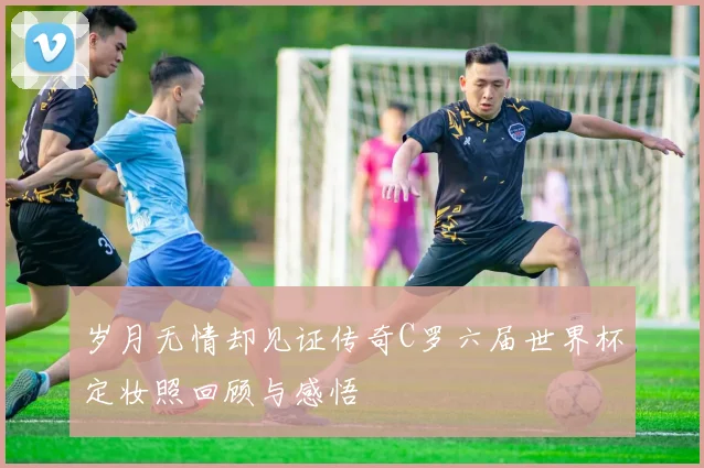 岁月无情却见证传奇C罗六届世界杯定妆照回顾与感悟