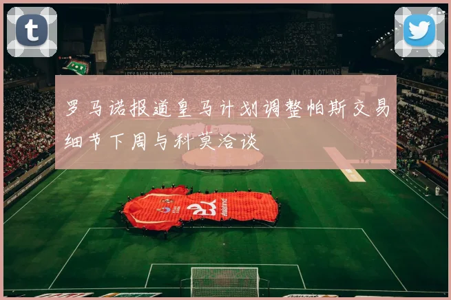 罗马诺报道皇马计划调整帕斯交易细节下周与科莫洽谈