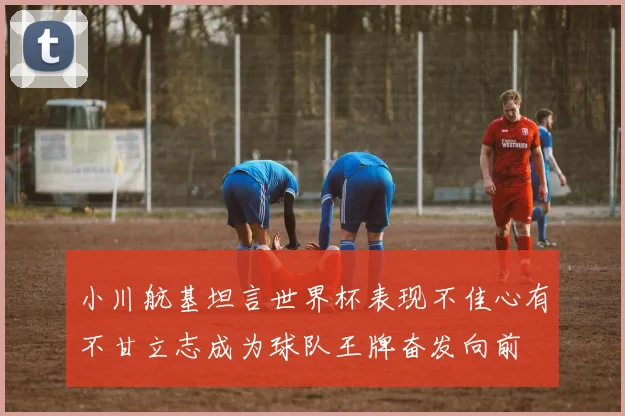 小川航基坦言世界杯表现不佳心有不甘立志成为球队王牌奋发向前