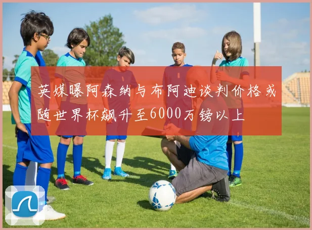 英媒曝阿森纳与布阿迪谈判价格或随世界杯飙升至6000万镑以上