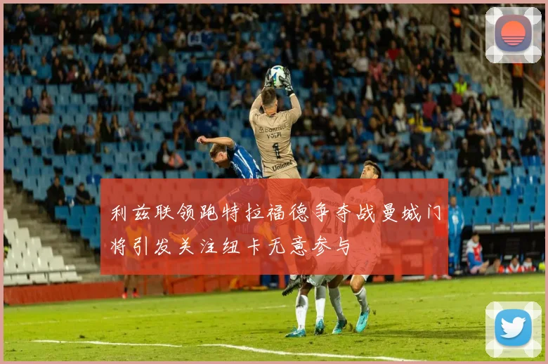 利兹联领跑特拉福德争夺战曼城门将引发关注纽卡无意参与