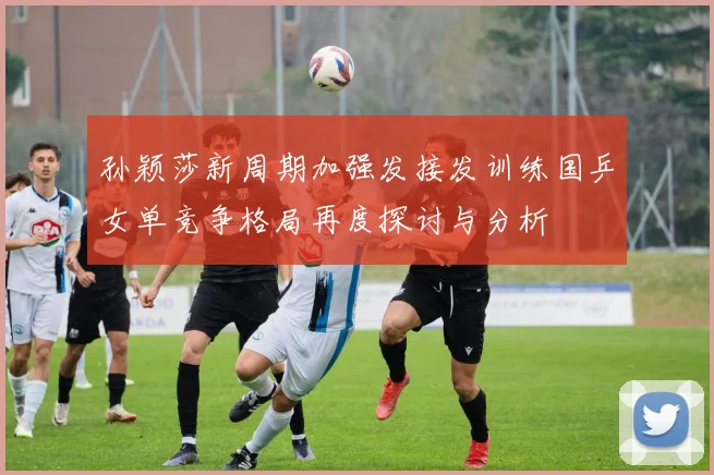 孙颖莎新周期加强发接发训练国乒女单竞争格局再度探讨与分析