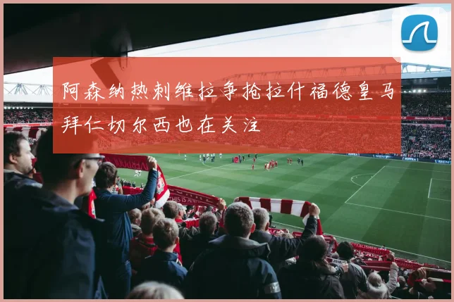 阿森纳热刺维拉争抢拉什福德皇马拜仁切尔西也在关注