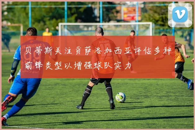 贝蒂斯关注贡萨洛加西亚评估多种前锋类型以增强球队实力