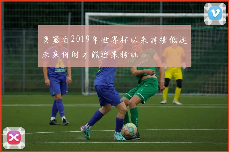 男篮自2019年世界杯以来持续低迷未来何时才能迎来转机