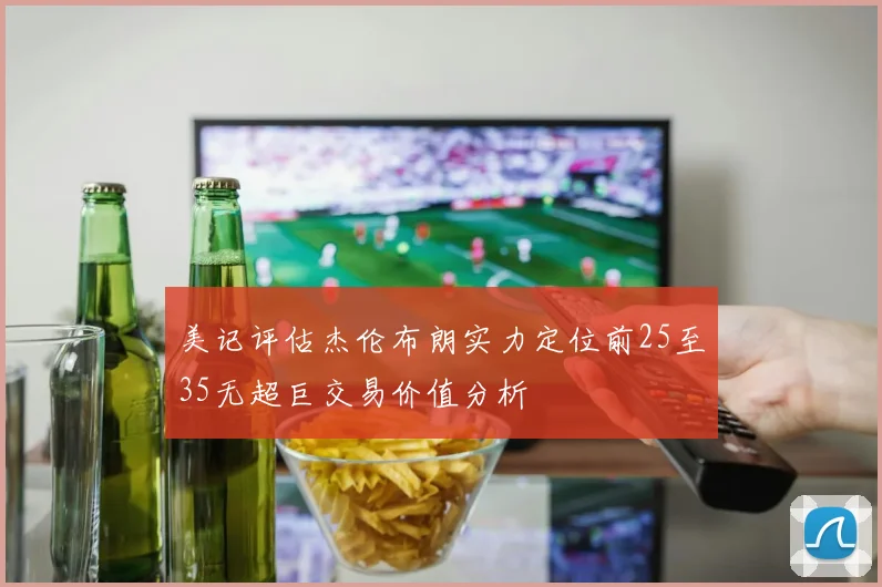 美记评估杰伦布朗实力定位前25至35无超巨交易价值分析