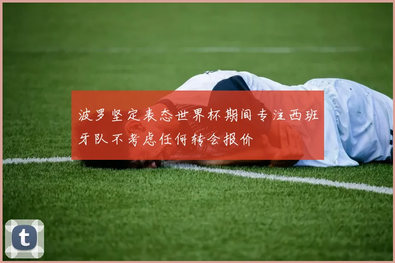 波罗坚定表态世界杯期间专注西班牙队不考虑任何转会报价
