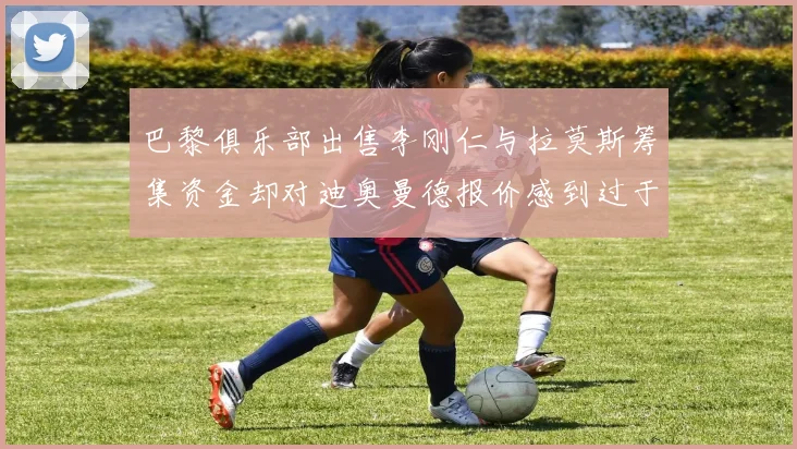巴黎俱乐部出售李刚仁与拉莫斯筹集资金却对迪奥曼德报价感到过于昂贵