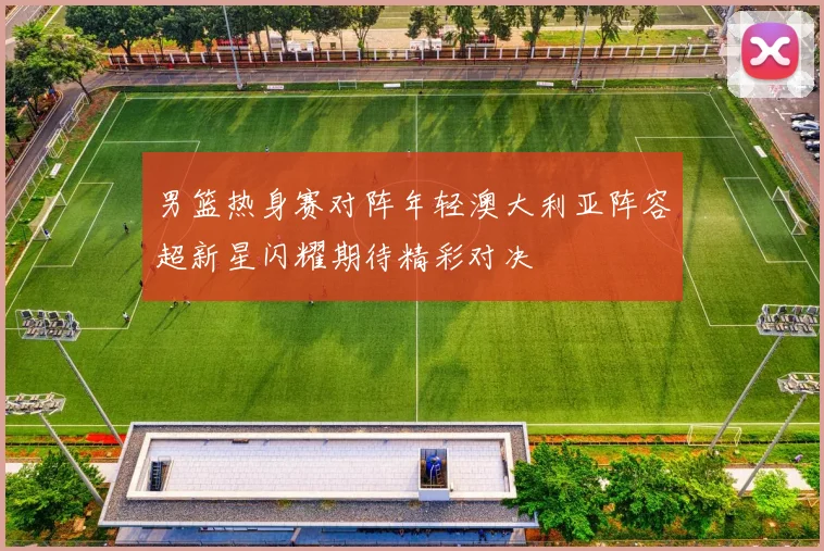 男篮热身赛对阵年轻澳大利亚阵容超新星闪耀期待精彩对决