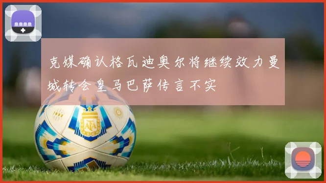 克媒确认格瓦迪奥尔将继续效力曼城转会皇马巴萨传言不实