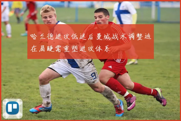 哈兰德进攻低迷后曼城战术调整迫在眉睫需重塑进攻体系