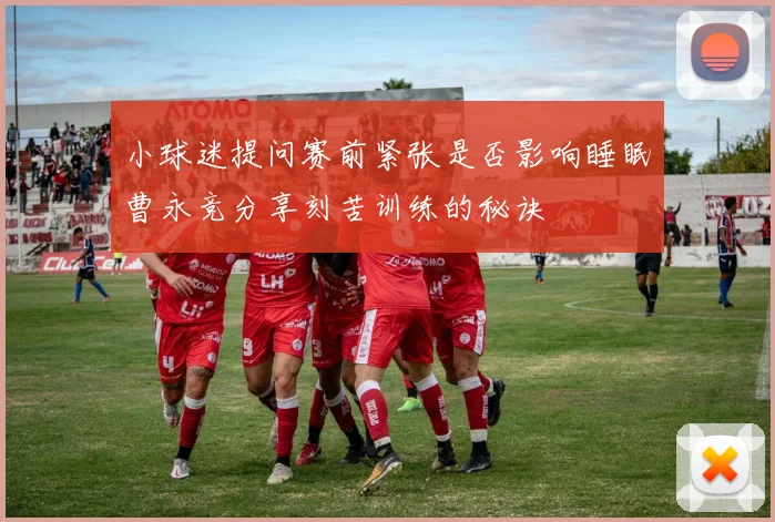 小球迷提问赛前紧张是否影响睡眠曹永竞分享刻苦训练的秘诀