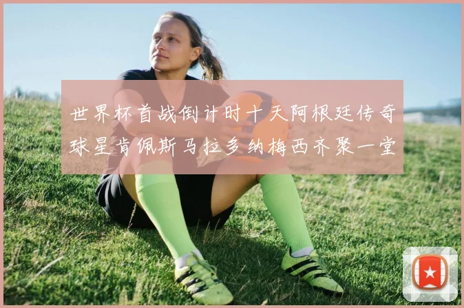 世界杯首战倒计时十天阿根廷传奇球星肯佩斯马拉多纳梅西齐聚一堂预热