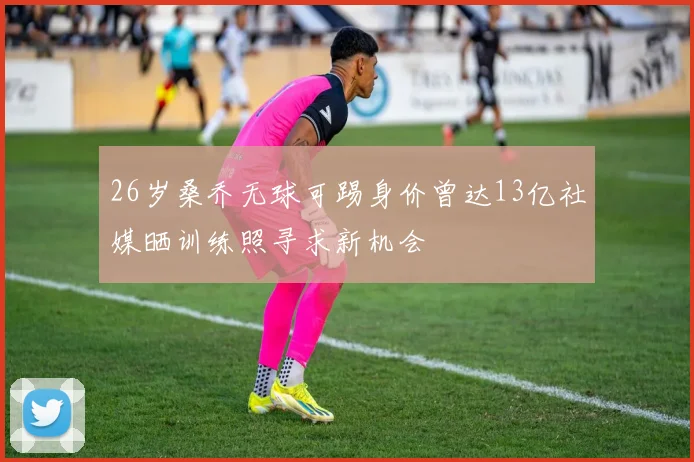 26岁桑乔无球可踢身价曾达13亿社媒晒训练照寻求新机会