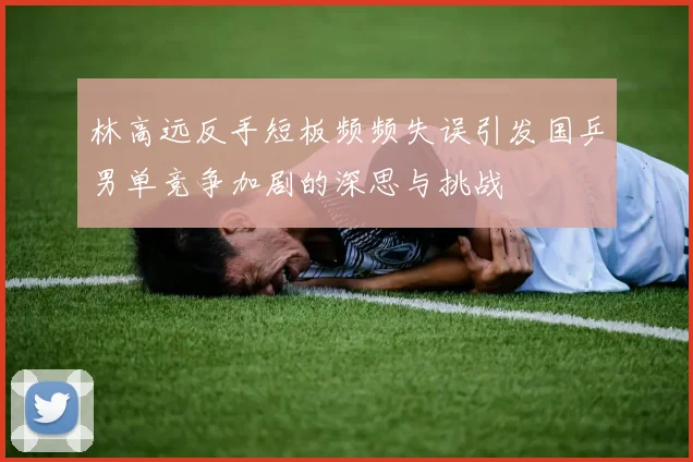林高远反手短板频频失误引发国乒男单竞争加剧的深思与挑战