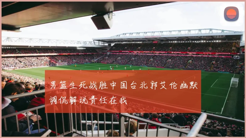 男篮生死战胜中国台北郭艾伦幽默调侃解说责任在我