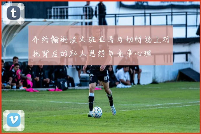 乔约翰逊谈文班亚马与切特场上对抗背后的私人恩怨与竞争心理