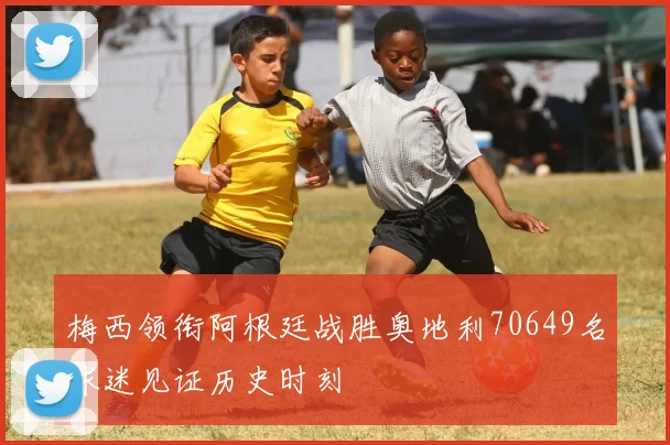 梅西领衔阿根廷战胜奥地利70649名球迷见证历史时刻