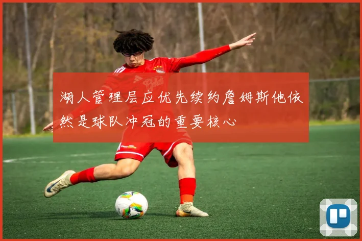 湖人管理层应优先续约詹姆斯他依然是球队冲冠的重要核心