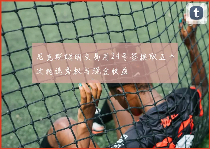 尼克斯聪明交易用24号签换取五个次轮选秀权与现金收益