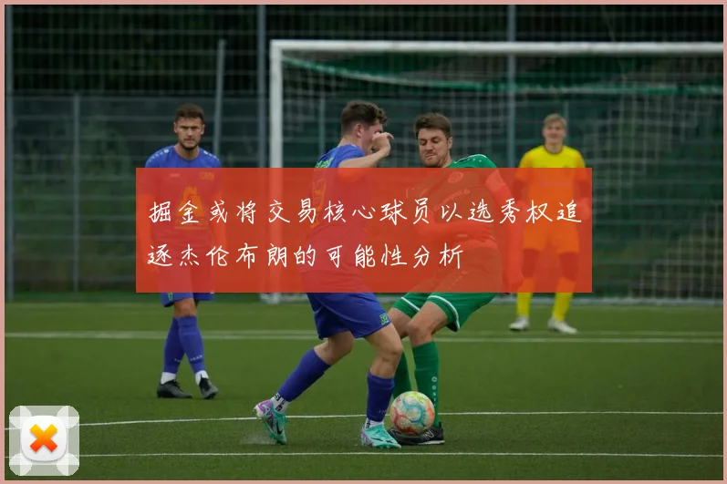 掘金或将交易核心球员以选秀权追逐杰伦布朗的可能性分析