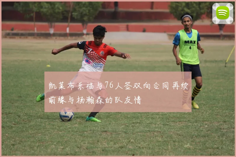 凯莱布乐福与76人签双向合同再续前缘与杨瀚森的队友情