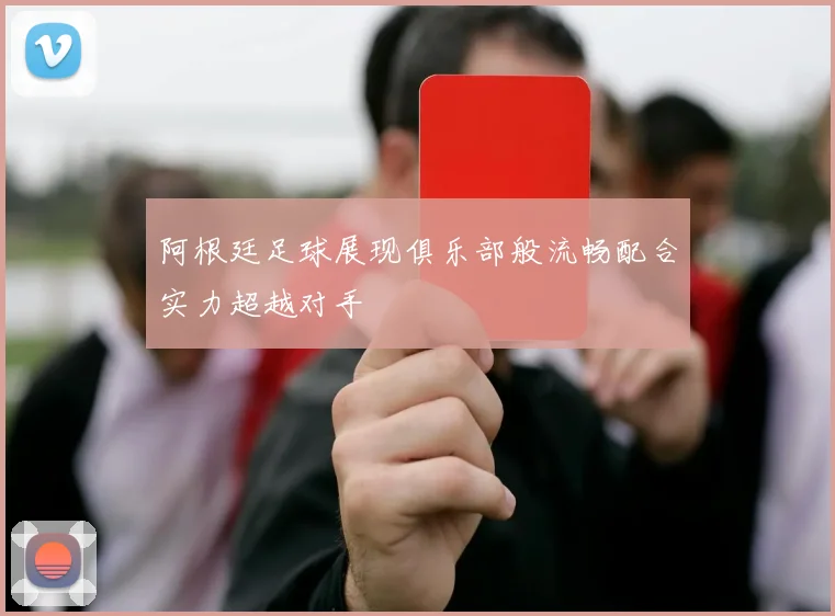 阿根廷足球展现俱乐部般流畅配合实力超越对手