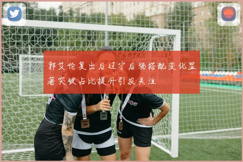 郭艾伦复出后辽宁后场搭配变化显著突破占比提升引发关注