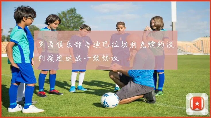 罗马俱乐部与迪巴拉切利克续约谈判接近达成一致协议